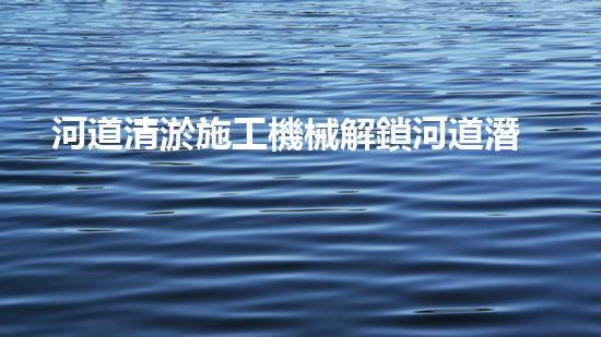 河道清淤施工機械解鎖河道潛力：提升水域清潔的革新方案！